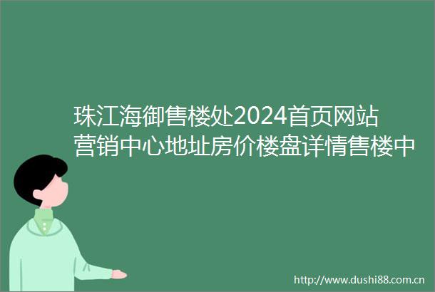 珠江海御售楼处2024首页网站营销中心地址房价楼盘详情售楼中心