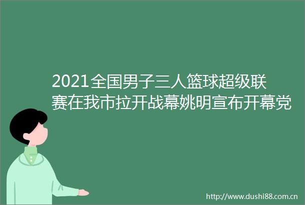 2021全国男子三人篮球超级联赛在我市拉开战幕姚明宣布开幕党晓龙许闽峰出席闫继红郭健致辞