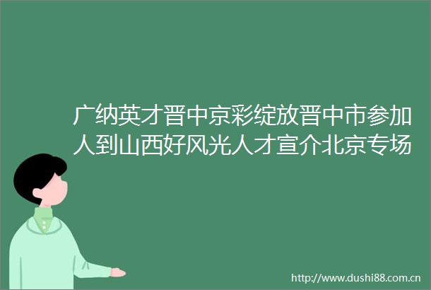 广纳英才晋中京彩绽放晋中市参加人到山西好风光人才宣介北京专场活动综述