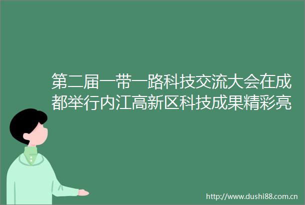 第二届一带一路科技交流大会在成都举行内江高新区科技成果精彩亮相