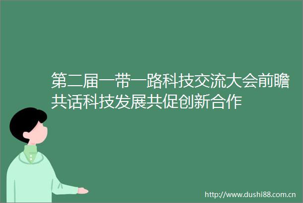 第二届一带一路科技交流大会前瞻共话科技发展共促创新合作