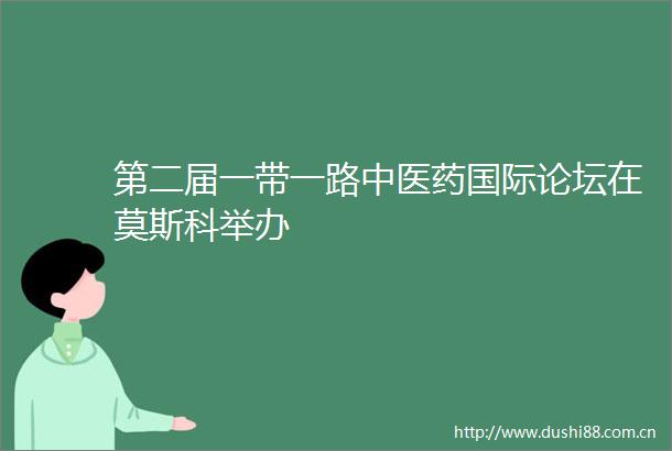 第二届一带一路中医药国际论坛在莫斯科举办
