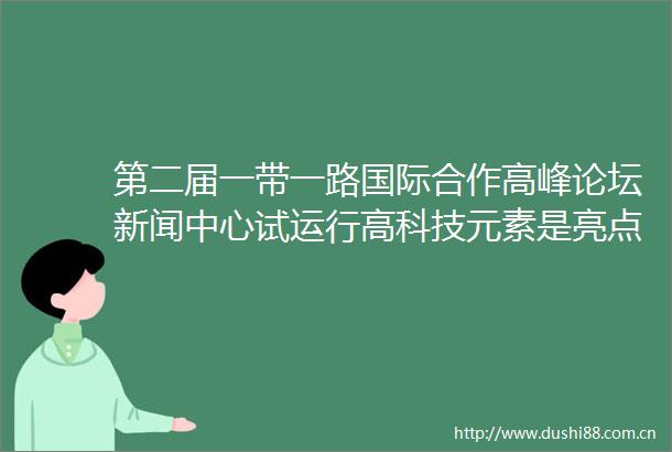 第二届一带一路国际合作高峰论坛新闻中心试运行高科技元素是亮点