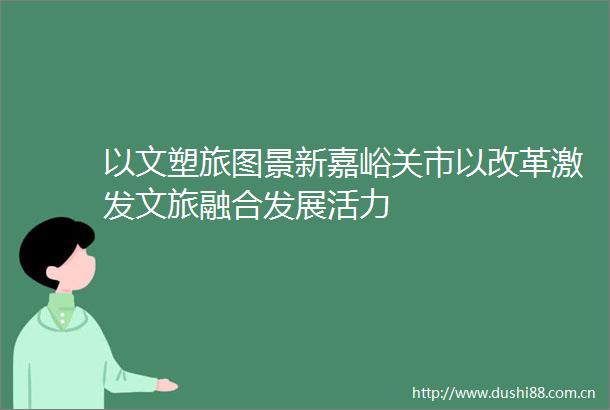以文塑旅图景新嘉峪关市以改革激发文旅融合发展活力