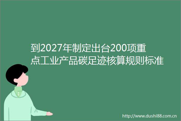 到2027年制定出台200项重点工业产品碳足迹核算规则标准