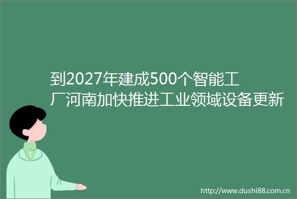 到2027年建成500个智能工厂河南加快推进工业领域设备更新技术改造