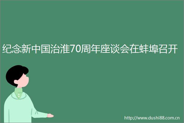 纪念新治淮70周年座谈会在蚌埠召开