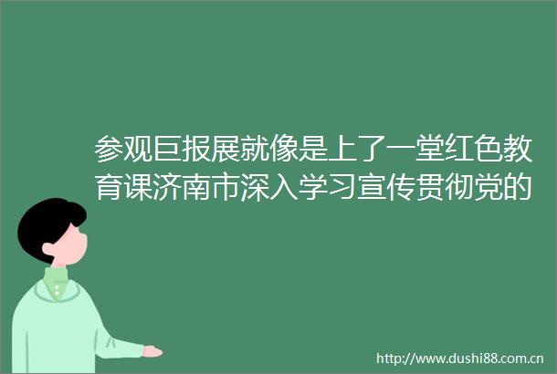 参观巨报展就像是上了一堂红色教育课济南市深入学习宣传贯彻党的二十大精神巨报展正在进行