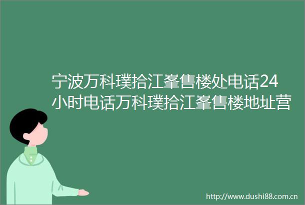 宁波万科璞拾江峯售楼处电话24小时电话万科璞拾江峯售楼地址营销中心