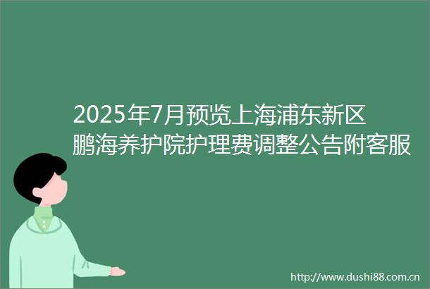 2025年7月预览上海浦东新区鹏海养护院护理费调整公告附客服电话与地址