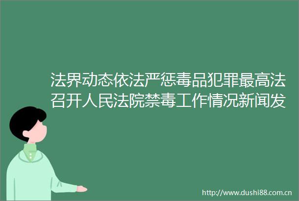法界动态依法严惩毒品最高法召开禁毒工作情况新闻发布会