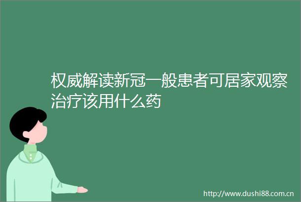 权威解读新冠一般患者可居家观察治疗该用什么药