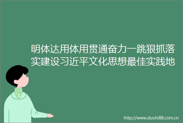明体达用体用贯通奋力一跳狠抓落实建设文化思想最佳实践地