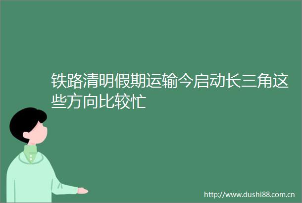 铁路清明假期运输今启动长三角这些方向比较忙