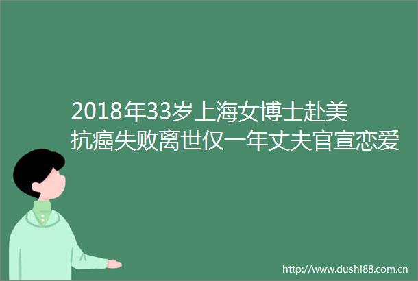 2018年33岁上海女博士赴美抗癌失败离世仅一年丈夫官宣恋爱