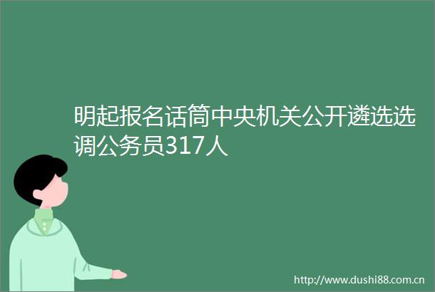 明起报名话筒中央机关公开遴选选调员317人