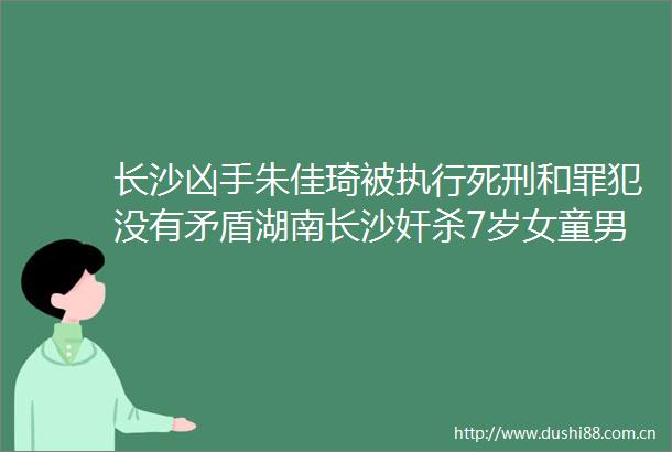 长沙凶手朱佳琦被执行死刑和罪犯没有矛盾湖南长沙奸杀7岁女童男子被执行死刑社会热点遵纪守法