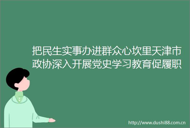 把民生实事办进群众心坎里天津市政协深入开展党史学习教育促履职上水平小记
