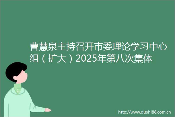 曹慧泉主持召开市委理论学习中心组（扩大）2025年第八次集体学习