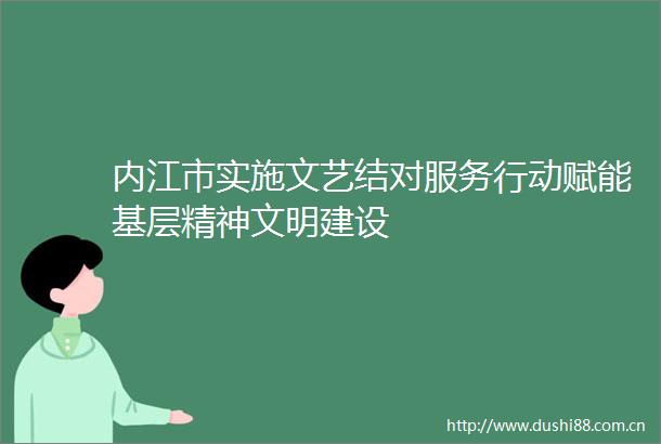内江市实施文艺结对服务行动赋能基层精神文明建设