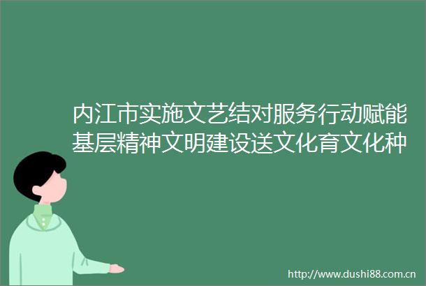 内江市实施文艺结对服务行动赋能基层精神文明建设送文化育文化种文化推动优质文化资源下基层