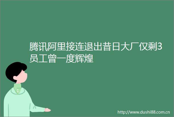 腾讯阿里接连退出昔日大厂仅剩3员工曾一度辉煌