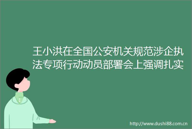 王小洪在全国机关规范涉企专项行动动员部署会上强调扎实开展规范涉企专项行动更好服务高质量发展