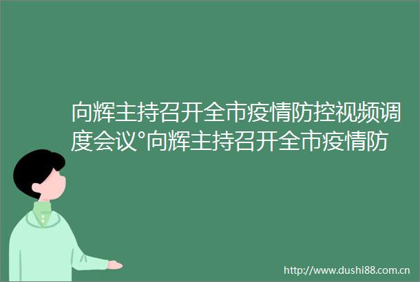 向辉主持召开全市疫情防控视频调度会议°向辉主持召开全市疫情防控视频调度会议