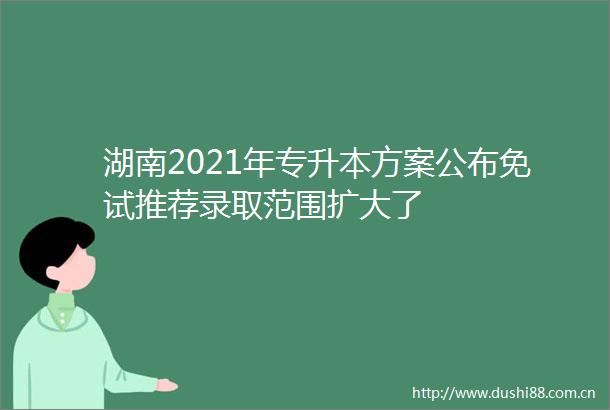 湖南2021年专升本方案公布免试推荐录取范围扩大了