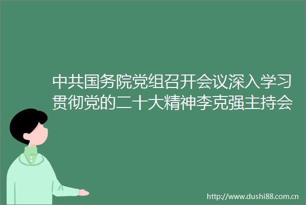国务院党组召开会议深入学习贯彻党的二十大精神李克强主持会议