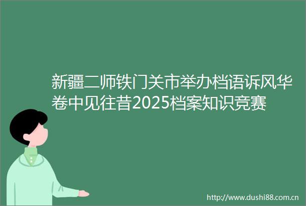新疆二师铁门关市举办档语诉风华卷中见往昔2025档案知识竞赛