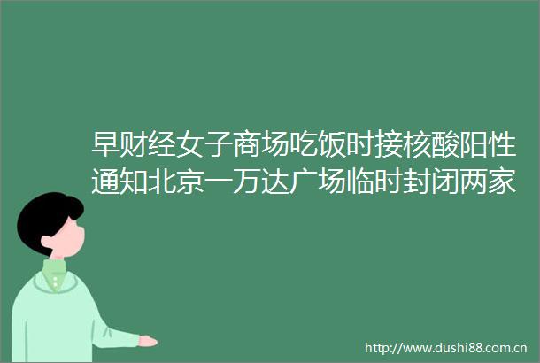 早财经女子商场吃饭时接核酸阳性通知北京一万达广场临时封闭两家三千亿市值券商要合并双双澄清特斯拉本周涨逾25