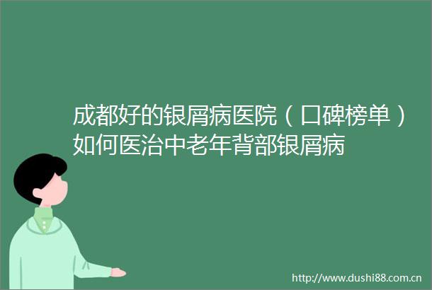 成都好的银屑病医院（口碑榜单）如何医治中老年背部银屑病