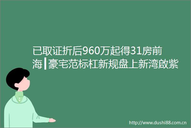 已取证折后960万起得31房前海┃豪宅范标杠新规盘上新湾啟紫荆府