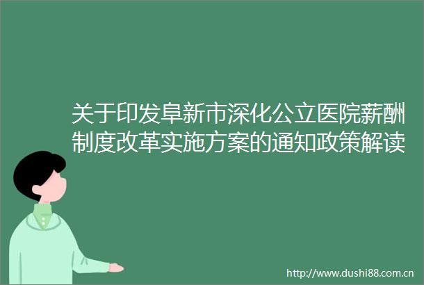 关于印发阜新市深化公立医院薪酬制度改革实施方案的通知政策解读