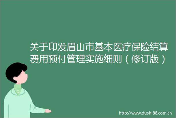 关于印发眉山市基本医疗保险结算费用预付管理实施细则（修订版）的通知的政策解读