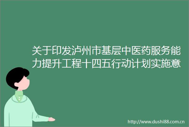 关于印发泸州市基层中医药服务能力提升工程十四五行动计划实施意见的通知