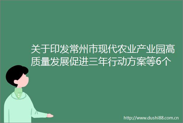 关于印发常州市现代农业产业园高质量发展促进三年行动方案等6个行动方案的通知