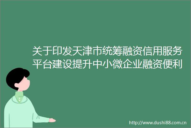关于印发天津市统筹融资信用服务平台建设提升中小微企业融资便利化水平工作方案的通知