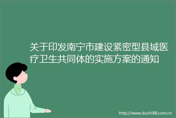 关于印发南宁市建设紧密型县域医疗卫生共同体的实施方案的通知