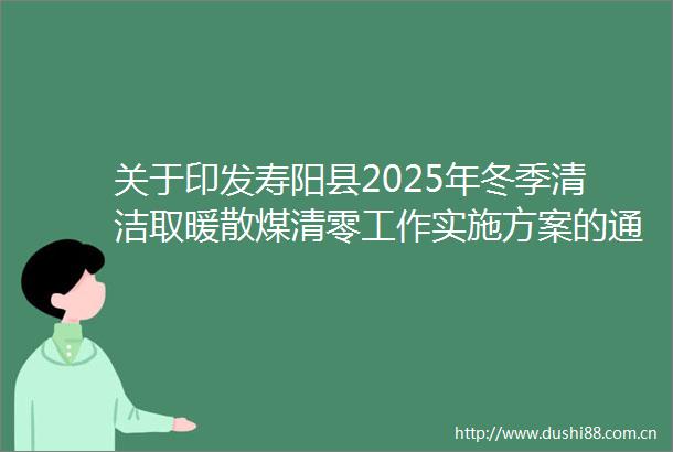 关于印发寿阳县2025年冬季清洁取暖散煤清零工作实施方案的通知