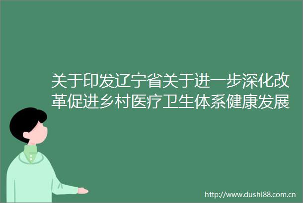 关于印发辽宁省关于进一步深化改革促进乡村医疗卫生体系健康发展的实施意见的通知
