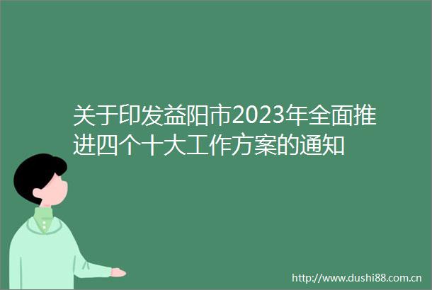 关于印发益阳市2023年全面推进四个十大工作方案的通知