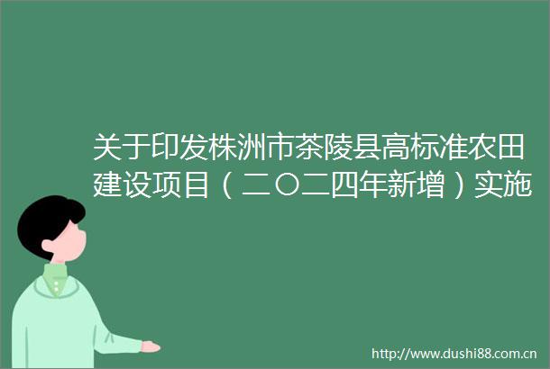 关于印发株洲市茶陵县高标准农田建设项目（二〇二四年新增）实施方案的通知