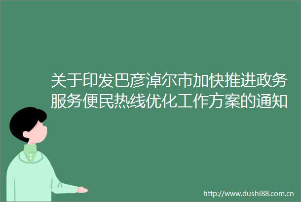 关于印发巴彦淖尔市加快推进政务服务便民热线优化工作方案的通知