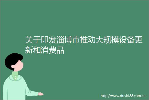 关于印发淄博市推动大规模设备更新和消费品