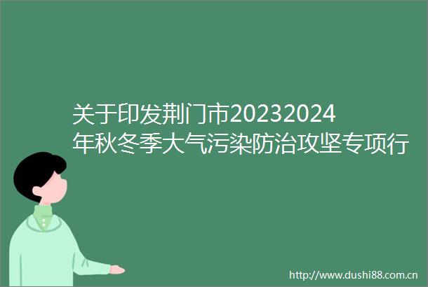 关于印发荆门市20232024年秋冬季大气污染防治攻坚专项行动方案的通知