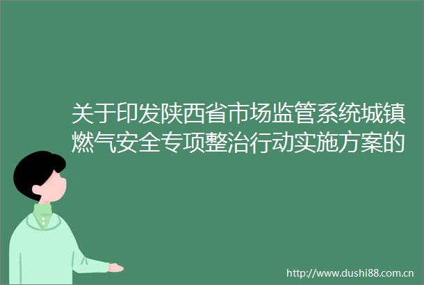 关于印发陕西省市场监管系统城镇燃气安全专项整治行动实施方案的通知