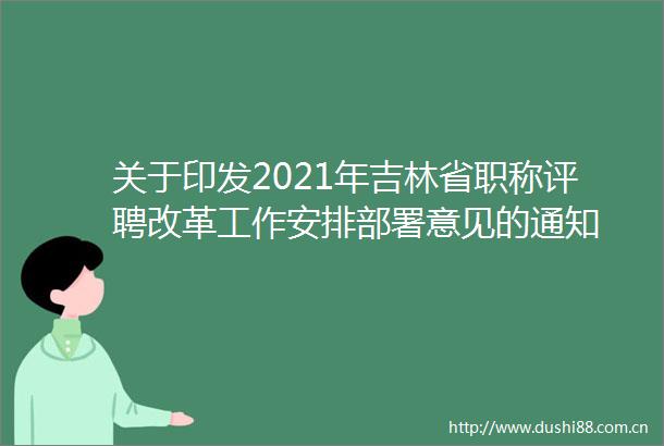 关于印发2021年吉林省职称评聘改革工作安排部署意见的通知
