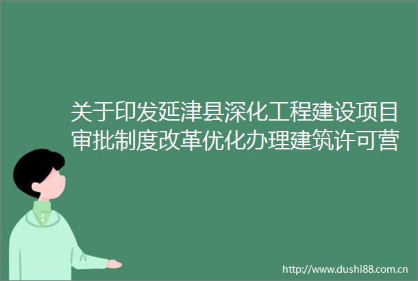 关于印发延津县深化工程建设项目审批制度改革优化办理建筑许可营商环境实施方案的通知